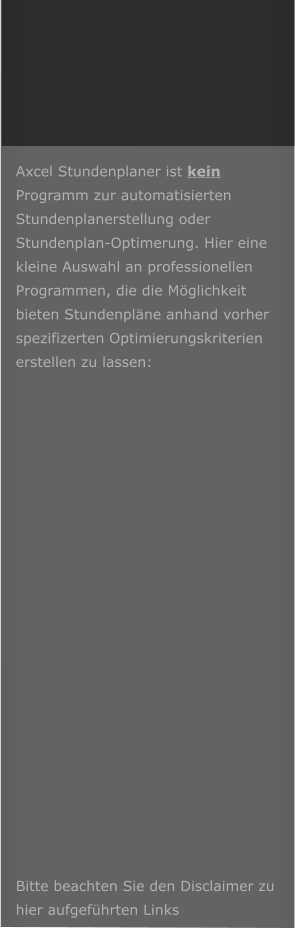 Axcel Stundenplaner ist kein Programm zur automatisierten Stundenplanerstellung oder Stundenplan-Optimerung. Hier eine kleine Auswahl an professionellen Programmen, die die Mglichkeit bieten Stundenplne anhand vorher spezifizerten Optimierungskriterien erstellen zu lassen:                      Bitte beachten Sie den Disclaimer zu hier aufgefhrten Links