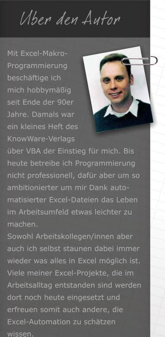  Uber den Autor Mit Excel-Makro-Programmierung beschftige ich mich hobbymig seit Ende der 90er Jahre. Damals war ein kleines Heft des KnowWare-Verlags ber VBA der Einstieg fr mich. Bis heute betreibe ich Programmierung nicht professionell, dafr aber um so ambitionierter um mir Dank auto-matisierter Excel-Dateien das Leben im Arbeitsumfeld etwas leichter zu machen.Sowohl Arbeitskollegen/innen aber auch ich selbst staunen dabei immer wieder was alles in Excel mglich ist.Viele meiner Excel-Projekte, die im Arbeitsalltag entstanden sind werden dort noch heute eingesetzt und erfreuen somit auch andere, die Excel-Automation zu schtzen wissen.