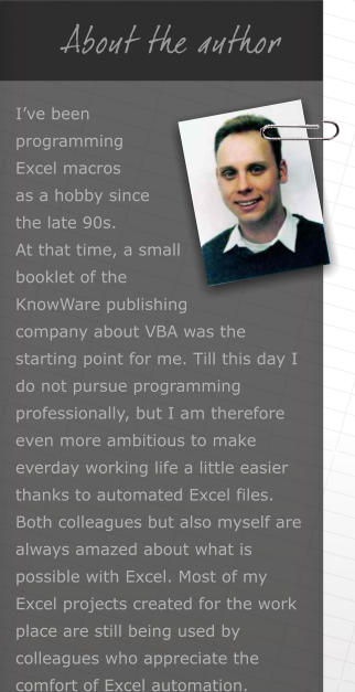 About the author Ive been programming Excel macros as a hobby since the late 90s. At that time, a small booklet of the KnowWare publishing company about VBA was the starting point for me. Till this day I do not pursue programming professionally, but I am therefore even more ambitious to make everday working life a little easier thanks to automated Excel files. Both colleagues but also myself are always amazed about what is possible with Excel. Most of my Excel projects created for the work place are still being used by colleagues who appreciate the comfort of Excel automation.