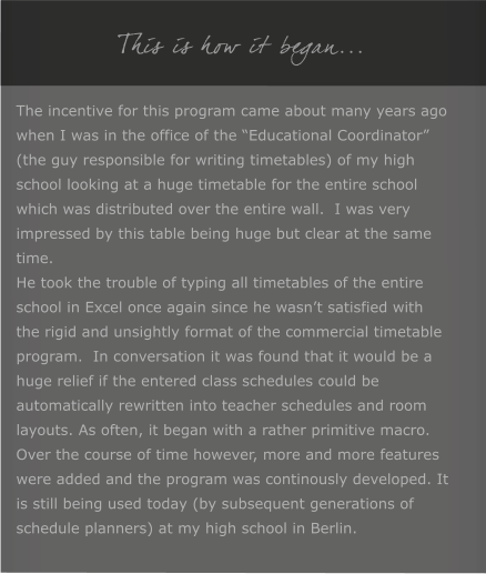 This is how it began... The incentive for this program came about many years ago when I was in the office of the Educational Coordinator (the guy responsible for writing timetables) of my high school looking at a huge timetable for the entire school which was distributed over the entire wall.  I was very impressed by this table being huge but clear at the same time. He took the trouble of typing all timetables of the entire school in Excel once again since he wasnt satisfied with the rigid and unsightly format of the commercial timetable program.  In conversation it was found that it would be a huge relief if the entered class schedules could be automatically rewritten into teacher schedules and room layouts. As often, it began with a rather primitive macro. Over the course of time however, more and more features were added and the program was continously developed. It is still being used today (by subsequent generations of schedule planners) at my high school in Berlin.