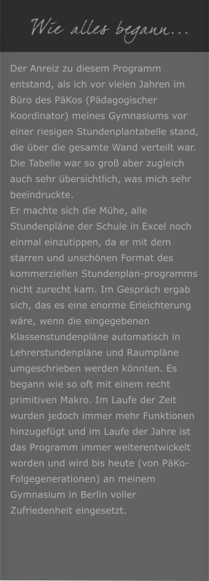 Wie alles begann... Der Anreiz zu diesem Programm entstand, als ich vor vielen Jahren im Bro des PKos (Pdagogischer Koordinator) meines Gymnasiums vor einer riesigen Stundenplantabelle stand, die ber die gesamte Wand verteilt war. Die Tabelle war so gro aber zugleich auch sehr bersichtlich, was mich sehr beeindruckte. Er machte sich die Mhe, alle Stundenplne der Schule in Excel noch einmal einzutippen, da er mit dem starren und unschnen Format des kommerziellen Stundenplan-programms nicht zurecht kam. Im Gesprch ergab sich, das es eine enorme Erleichterung wre, wenn die eingegebenen Klassenstundenplne automatisch in Lehrerstundenplne und Raumplne umgeschrieben werden knnten. Es begann wie so oft mit einem recht primitiven Makro. Im Laufe der Zeit wurden jedoch immer mehr Funktionen hinzugefgt und im Laufe der Jahre ist das Programm immer weiterentwickelt worden und wird bis heute (von PKo-Folgegenerationen) an meinem Gymnasium in Berlin voller Zufriedenheit eingesetzt.