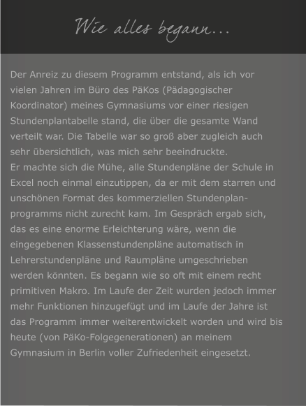 Wie alles begann... Der Anreiz zu diesem Programm entstand, als ich vor vielen Jahren im Bro des PKos (Pdagogischer Koordinator) meines Gymnasiums vor einer riesigen Stundenplantabelle stand, die ber die gesamte Wand verteilt war. Die Tabelle war so gro aber zugleich auch sehr bersichtlich, was mich sehr beeindruckte. Er machte sich die Mhe, alle Stundenplne der Schule in Excel noch einmal einzutippen, da er mit dem starren und unschnen Format des kommerziellen Stundenplan-programms nicht zurecht kam. Im Gesprch ergab sich, das es eine enorme Erleichterung wre, wenn die eingegebenen Klassenstundenplne automatisch in Lehrerstundenplne und Raumplne umgeschrieben werden knnten. Es begann wie so oft mit einem recht primitiven Makro. Im Laufe der Zeit wurden jedoch immer mehr Funktionen hinzugefgt und im Laufe der Jahre ist das Programm immer weiterentwickelt worden und wird bis heute (von PKo-Folgegenerationen) an meinem Gymnasium in Berlin voller Zufriedenheit eingesetzt.