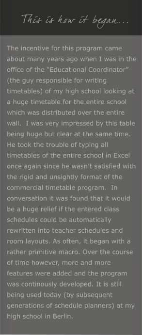 This is how it began... The incentive for this program came about many years ago when I was in the office of the Educational Coordinator (the guy responsible for writing timetables) of my high school looking at a huge timetable for the entire school which was distributed over the entire wall.  I was very impressed by this table being huge but clear at the same time. He took the trouble of typing all timetables of the entire school in Excel once again since he wasnt satisfied with the rigid and unsightly format of the commercial timetable program.  In conversation it was found that it would be a huge relief if the entered class schedules could be automatically rewritten into teacher schedules and room layouts. As often, it began with a rather primitive macro. Over the course of time however, more and more features were added and the program was continously developed. It is still being used today (by subsequent generations of schedule planners) at my high school in Berlin.